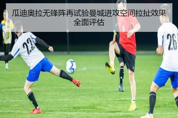 瓜迪奥拉无锋阵再试验曼城进攻空间拉扯效果全面评估
