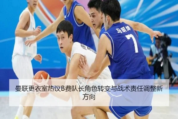 曼联更衣室热议B费队长角色转变与战术责任调整新方向