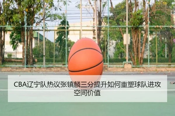 CBA辽宁队热议张镇麟三分提升如何重塑球队进攻空间价值