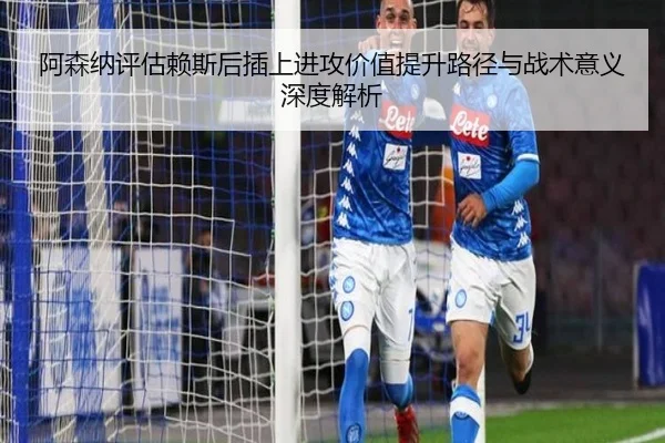 阿森纳评估赖斯后插上进攻价值提升路径与战术意义深度解析