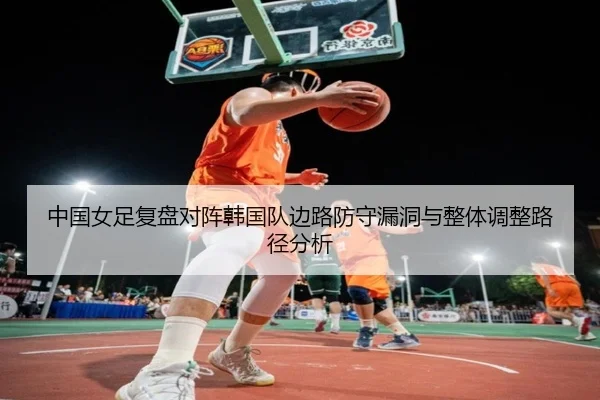 中国女足复盘对阵韩国队边路防守漏洞与整体调整路径分析
