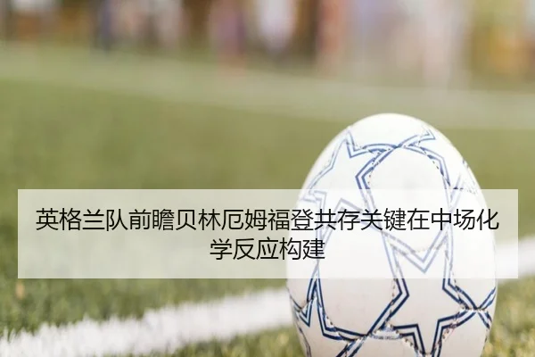英格兰队前瞻贝林厄姆福登共存关键在中场化学反应构建