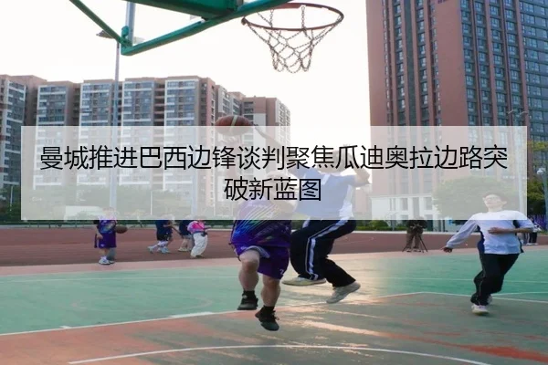 曼城推进巴西边锋谈判聚焦瓜迪奥拉边路突破新蓝图